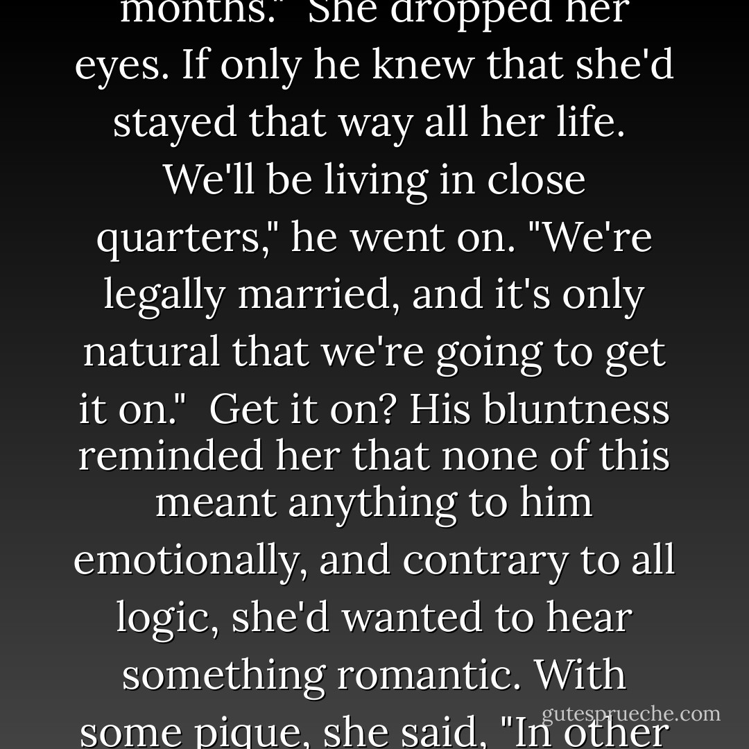 The point I was trying to make before you interrupted with your inventory<br />of my personality is that neither of us is going to be able to stay celibate for the next six months."<br /><br />She dropped her eyes. If only he knew that she'd stayed that way all her life.<br /><br />We'll be living in close quarters," he went on. "We're legally married, and it's only natural that we're going to get it on."<br /><br />Get it on? His bluntness reminded her that none of this meant anything to him emotionally, and contrary to all logic, she'd wanted to hear something romantic. With some pique, she said, "In other words, you expect me to keep house, work for the circus, and 'get it on' with you."<br /><br />He thought it over. "I guess that's about the size of it. - Susan Elizabeth Phillips