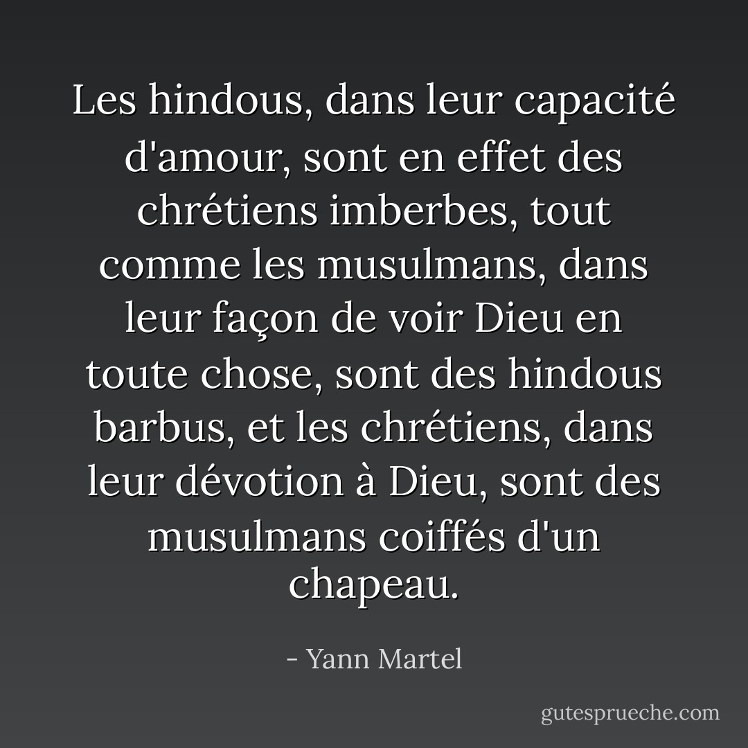 Les hindous, dans leur capacité d'amour, sont en effet des chrétiens imberbes, tout comme les musulmans, dans leur façon de voir Dieu en toute chose, sont des hindous barbus, et les chrétiens, dans leur dévotion à Dieu, sont des musulmans coiffés d'un chapeau. - Yann Martel