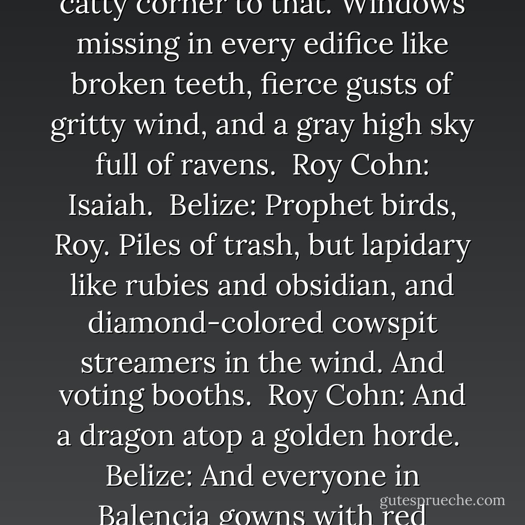 Belize: Hell or heaven? <br /><br />[Roy indicates "Heaven" through a glance]<br /><br />Belize: Like San Francisco.<br /><br />Roy Cohn: A city. Good. I was worried... it'd be a garden. I hate that shit.<br /><br />Belize: Mmmm. Big city. Overgrown with weeds, but flowering weeds. On every corner a wrecking crew and something new and crooked going up catty corner to that. Windows missing in every edifice like broken teeth, fierce gusts of gritty wind, and a gray high sky full of ravens.<br /><br />Roy Cohn: Isaiah.<br /><br />Belize: Prophet birds, Roy. Piles of trash, but lapidary like rubies and obsidian, and diamond-colored cowspit streamers in the wind. And voting booths.<br /><br />Roy Cohn: And a dragon atop a golden horde.<br /><br />Belize: And everyone in Balencia gowns with red corsages, and big dance palaces full of music and lights and racial impurity and gender confusion. And all the deities are creole, mulatto, brown as the mouths of rivers. Race, taste and history finally overcome. And you ain't there.<br /><br />Roy Cohn: And Heaven?<br /><br />Belize: That was Heaven, Roy. - Tony Kushner