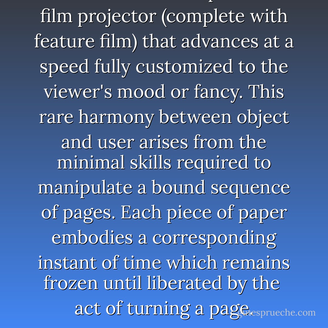A book is a human-powered film projector (complete with feature film) that advances at a speed fully customized to the viewer's mood or fancy. This rare harmony between object and user arises from the minimal skills required to manipulate a bound sequence of pages. Each piece of paper embodies a corresponding instant of time which remains frozen until liberated by the <br />act of turning a page. - John Maeda