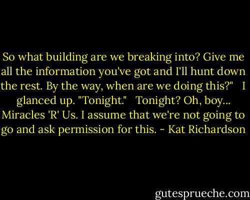 So what building are we breaking into? Give me all the information you've got and I'll hunt down the rest. By the way, when are we doing this?" <br /><br />I glanced up. "Tonight."<br /> <br />Tonight? Oh, boy... Miracles 'R' Us. I assume that we're not going to go and ask permission for this. - Kat Richardson