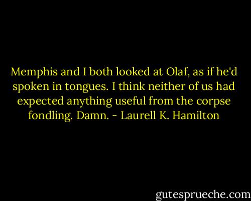 Memphis and I both looked at Olaf, as if he'd spoken in tongues. I think neither of us had expected anything useful from the corpse fondling. Damn. - Laurell K. Hamilton