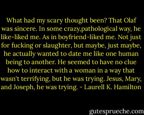 What had my scary thought been? That Olaf was sincere. In some crazy,pathological way, he like-liked me. As in boyfriend-liked me. Not just for fucking or slaughter, but maybe, just maybe, he actually wanted to date me like one human being to another. He seemed to have no clue how to interact with a woman in a way that wasn't terrifying, but he was trying. Jesus, Mary, and Joseph, he was trying. - Laurell K. Hamilton