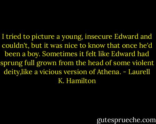 I tried to picture a young, insecure Edward and couldn't, but it was nice to know that once he'd been a boy. Sometimes it felt like Edward had sprung full grown from the head of some violent deity,like a vicious version of Athena. - Laurell K. Hamilton