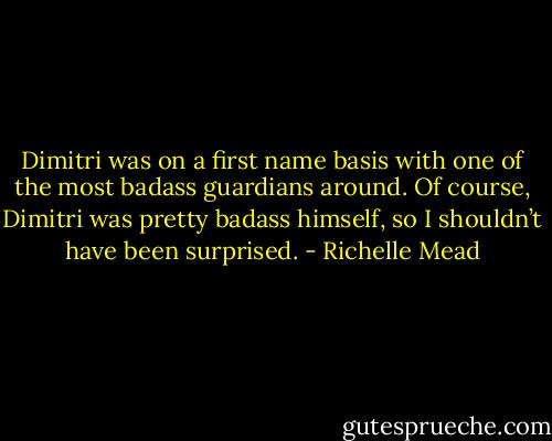 Dimitri was on a first name basis with one of the most badass guardians around. Of course, Dimitri was pretty badass himself, so I shouldn’t have been surprised. - Richelle Mead
