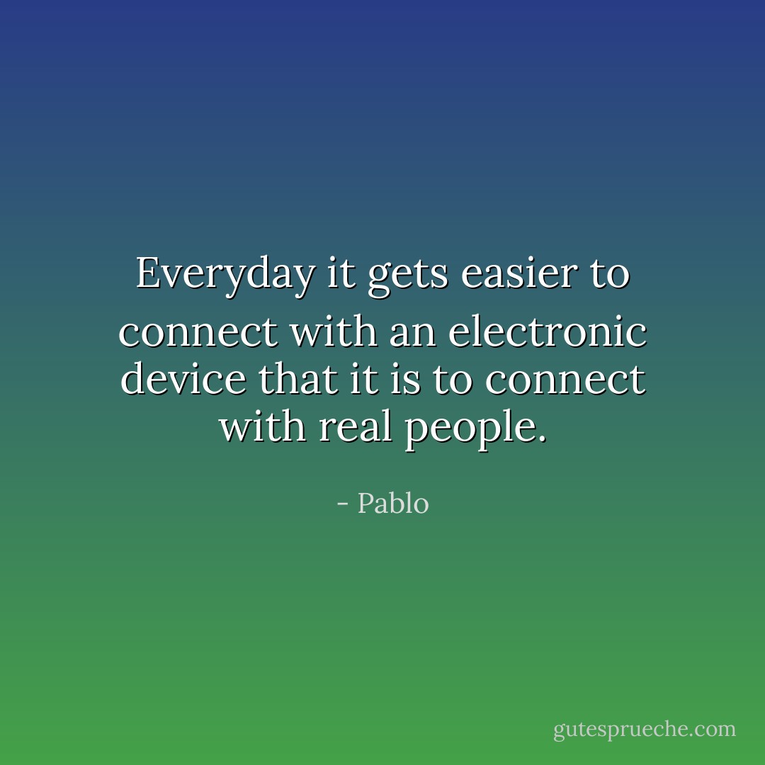Everyday it gets easier to connect with an electronic device that it is to connect with real people. - Pablo