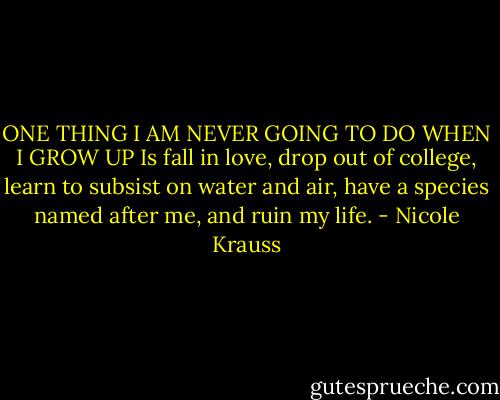 ONE THING I AM NEVER GOING TO DO WHEN I GROW UP<br />Is fall in love, drop out of college, learn to subsist on water and air, have a species named after me, and ruin my life. - Nicole Krauss