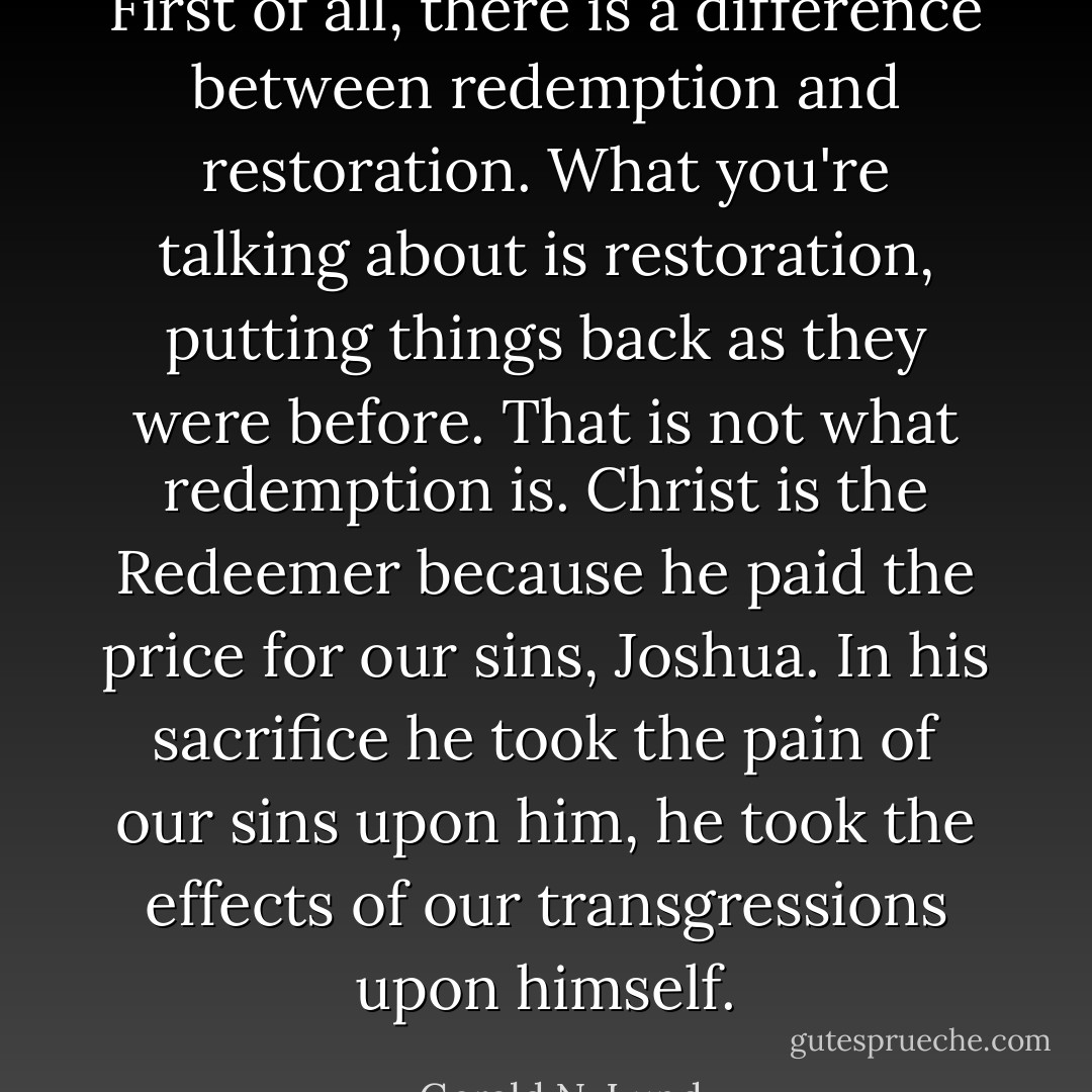 First of all, there is a difference between redemption and restoration. What you're talking about is restoration, putting things back as they were before. That is not what redemption is. Christ is the Redeemer because he paid the price for our sins, Joshua. In his sacrifice he took the pain of our sins upon him, he took the effects of our transgressions upon himself. - Gerald N. Lund