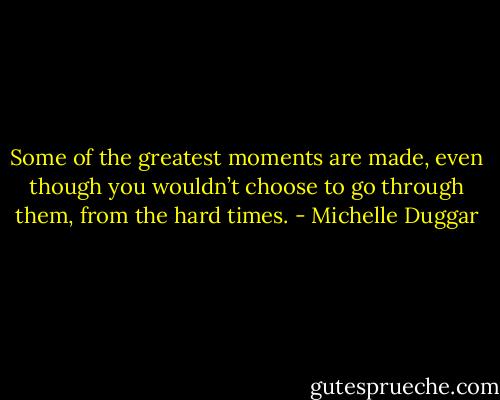 Some of the greatest moments are made, even though you wouldn’t choose to go through them, from the hard times. - Michelle Duggar