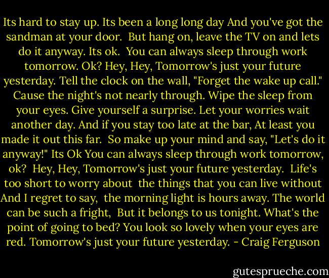 Its hard to stay up. Its been a long long day<br />And you've got the sandman at your door. <br />But hang on, leave the TV on and lets do it anyway.<br />Its ok. <br />You can always sleep through work tomorrow. Ok?<br />Hey, Hey, Tomorrow's just your future yesterday.<br />Tell the clock on the wall, "Forget the wake up call."<br />Cause the night's not nearly through.<br />Wipe the sleep from your eyes. Give yourself a surprise.<br />Let your worries wait another day.<br />And if you stay too late at the bar,<br />At least you made it out this far. <br />So make up your mind and say, "Let's do it anyway!"<br />Its Ok<br />You can always sleep through work tomorrow, ok? <br />Hey, Hey, Tomorrow's just your future yesterday. <br />Life's too short to worry about <br />the things that you can live without<br />And I regret to say, <br />the morning light is hours away.<br />The world can be such a fright, <br />But it belongs to us tonight.<br />What's the point of going to bed?<br />You look so lovely when your eyes are red.<br />Tomorrow's just your future yesterday. - Craig Ferguson