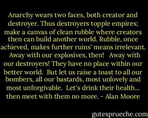 Anarchy wears two faces, both creator and destroyer. Thus destroyers topple empires; make a canvas of clean rubble where creators then can build another world. Rubble, once achieved, makes further ruins' means irrelevant. <br /><br />Away with our explosives, then! <br /><br />Away with our destroyers! They have no place within our better world. <br />But let us raise a toast to all our bombers, all our bastards, most unlovely and most unforgivable.<br /><br />Let's drink their health... then meet with them no more. - Alan Moore