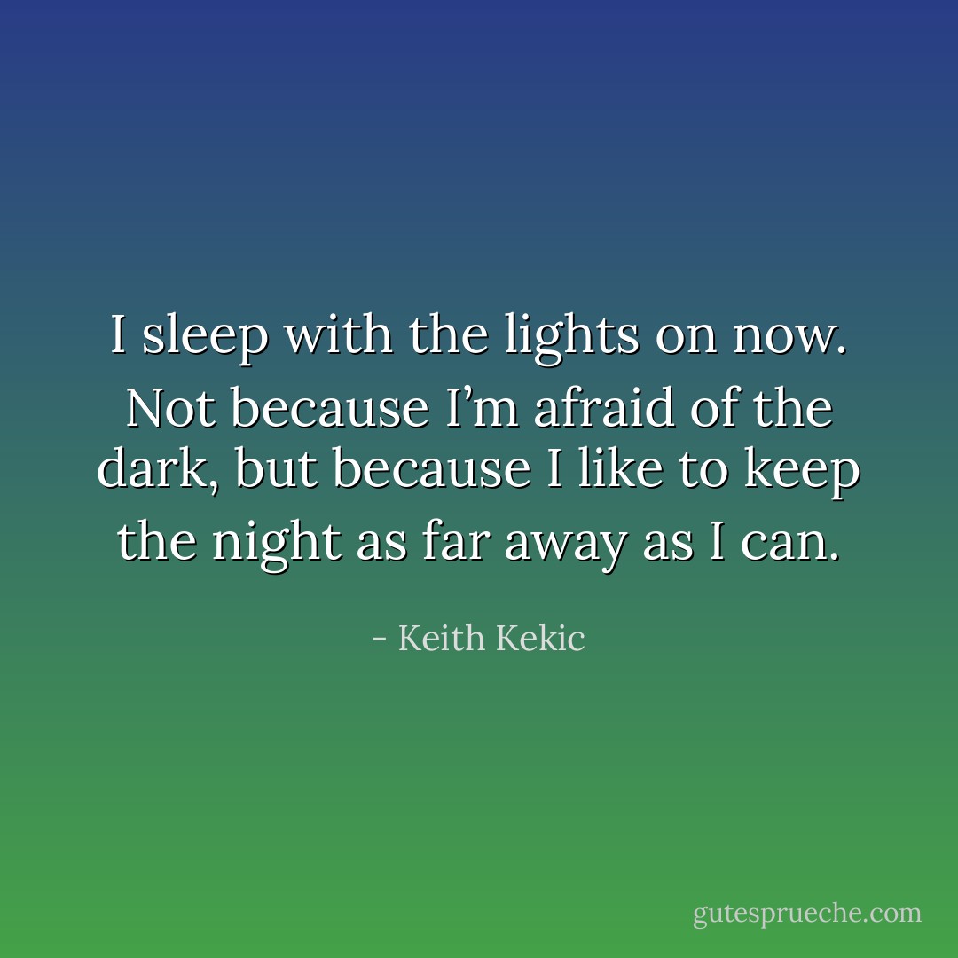 I sleep with the lights on now. Not because I’m afraid of the dark, but because I like to keep the night as far away as I can. - Keith Kekic