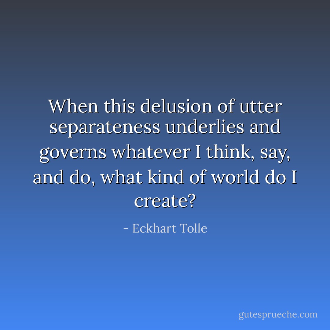 When this delusion of utter separateness underlies and governs whatever I think, say, and do, what kind of world do I create? - Eckhart Tolle