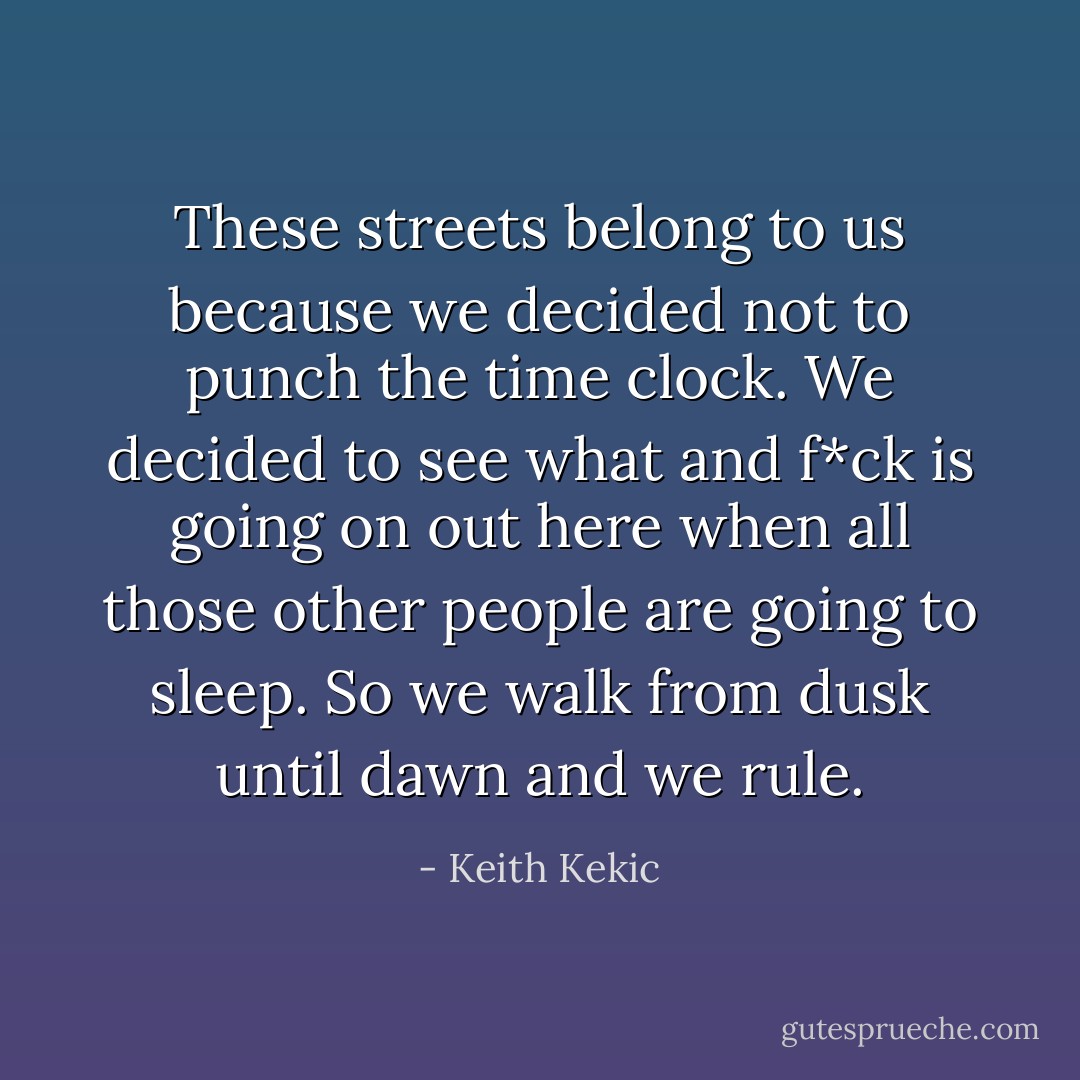 These streets belong to us because we decided not to punch the time clock. We decided to see what and f*ck is going on out here when all those other people are going to sleep. So we walk from dusk until dawn and we rule. - Keith Kekic