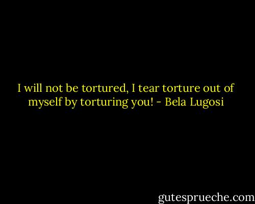 I will not be tortured, I tear torture out of myself by torturing you! - Bela Lugosi