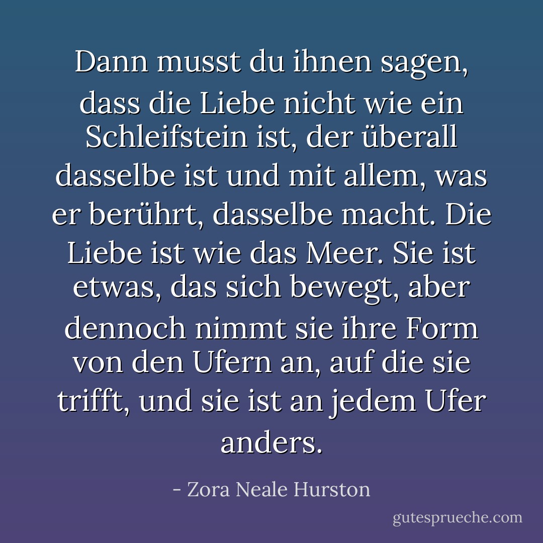 Dann musst du ihnen sagen, dass die Liebe nicht wie ein Schleifstein ist, der überall dasselbe ist und mit allem, was er berührt, dasselbe macht. Die Liebe ist wie das Meer. Sie ist etwas, das sich bewegt, aber dennoch nimmt sie ihre Form von den Ufern an, auf die sie trifft, und sie ist an jedem Ufer anders. - Zora Neale Hurston<