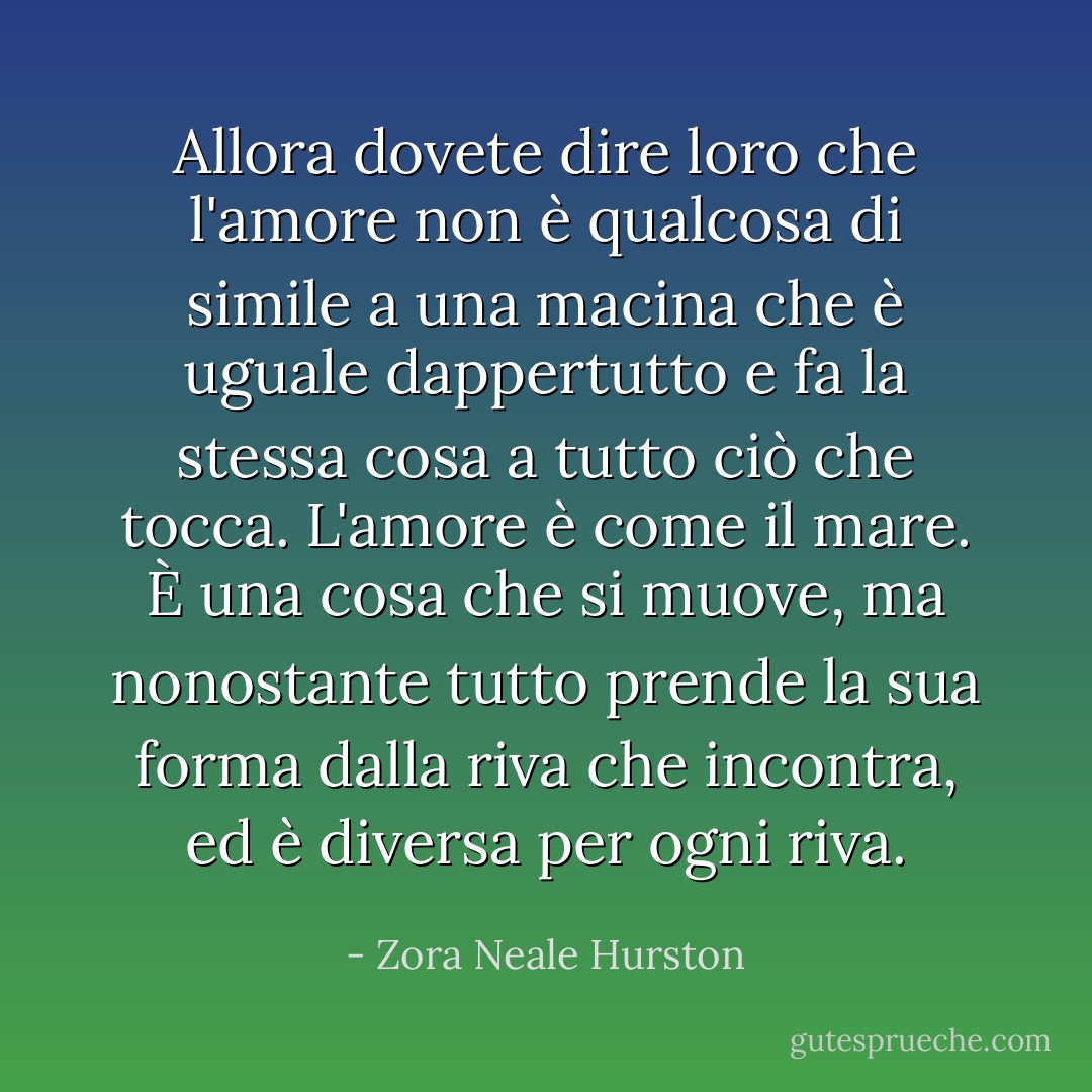 Allora dovete dire loro che l'amore non è qualcosa di simile a una macina che è uguale dappertutto e fa la stessa cosa a tutto ciò che tocca. L'amore è come il mare. È una cosa che si muove, ma nonostante tutto prende la sua forma dalla riva che incontra, ed è diversa per ogni riva. - Zora Neale Hurston