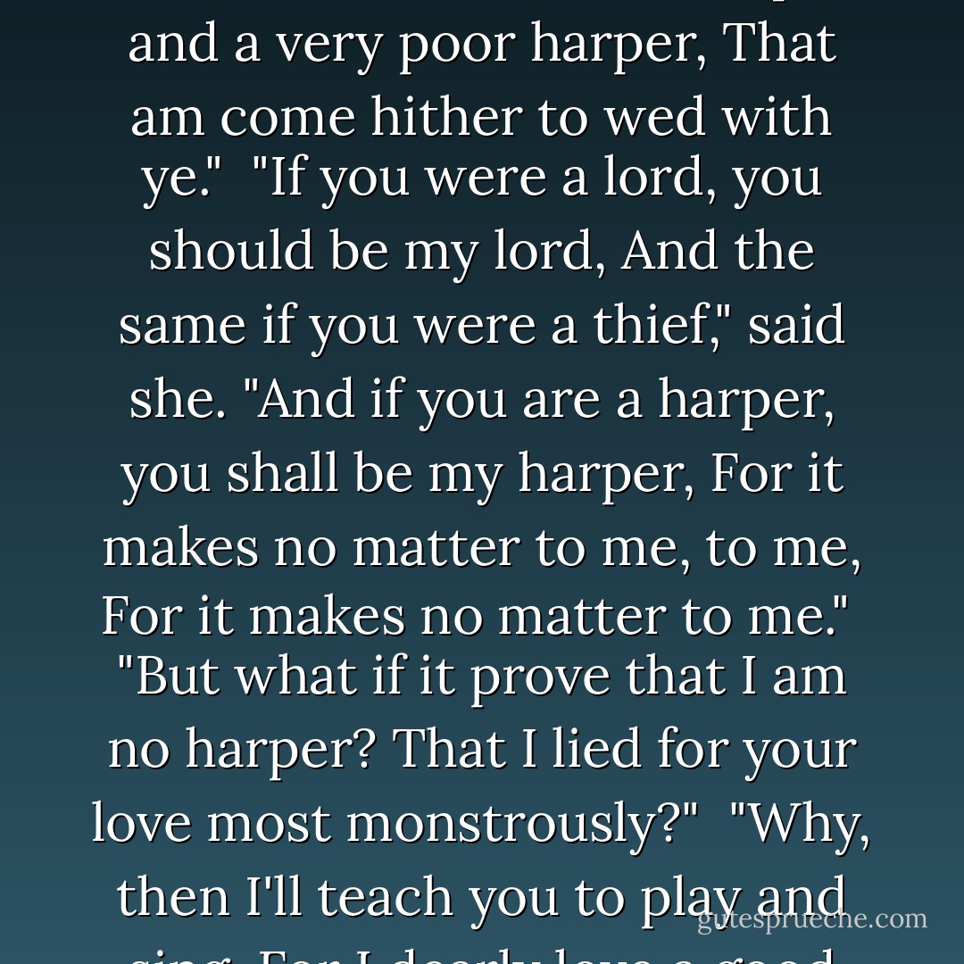 I am no king, and I am no lord,<br />And I am no soldier at-arms," said he.<br />"I'm none but a harper, and a very poor harper,<br />That am come hither to wed with ye."<br /><br />"If you were a lord, you should be my lord,<br />And the same if you were a thief," said she.<br />"And if you are a harper, you shall be my harper,<br />For it makes no matter to me, to me,<br />For it makes no matter to me."<br /><br />"But what if it prove that I am no harper?<br />That I lied for your love most monstrously?"<br /><br />"Why, then I'll teach you to play and sing,<br />For I dearly love a good harp," said she. - Peter S. Beagle