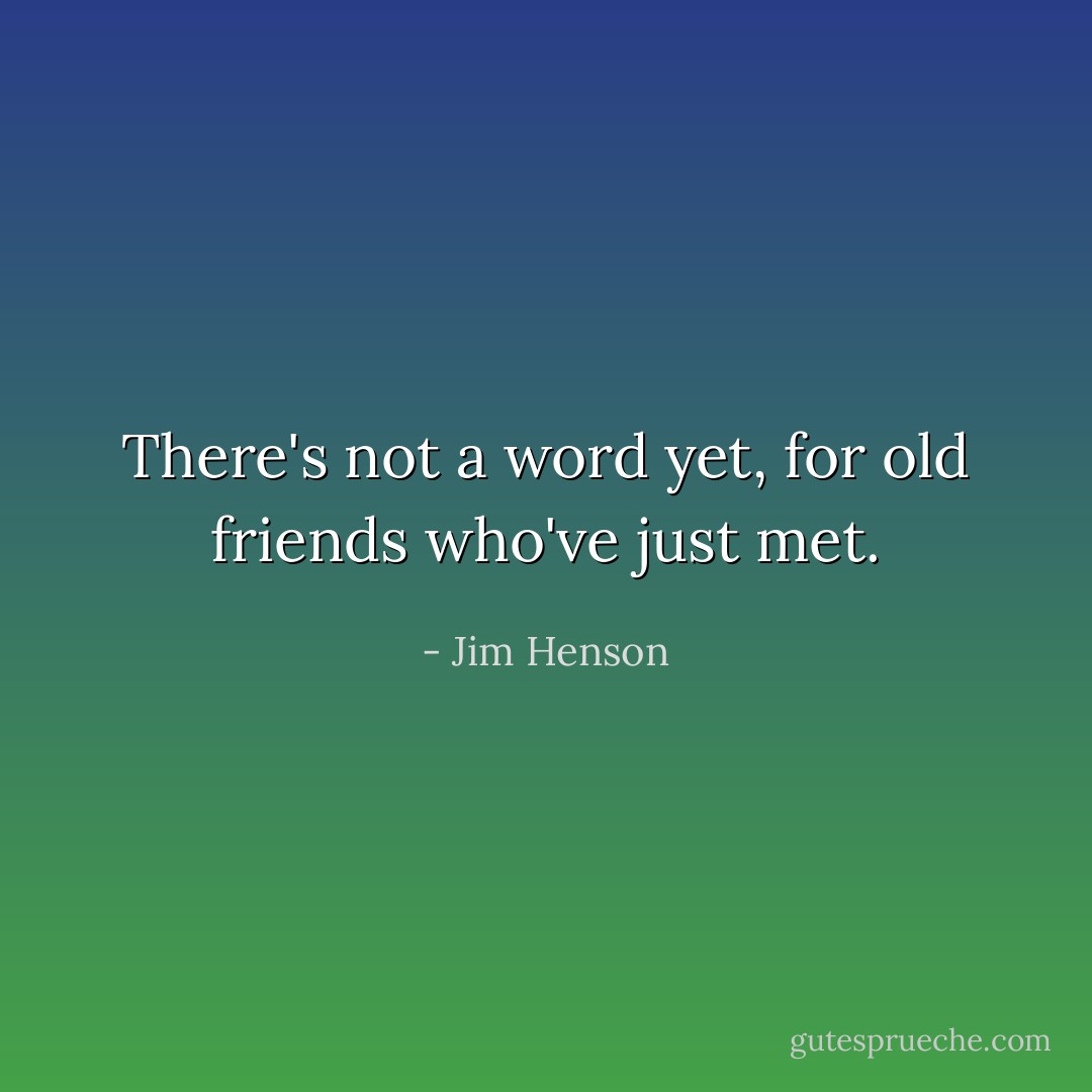 There's not a word yet, for old friends who've just met. - Jim Henson