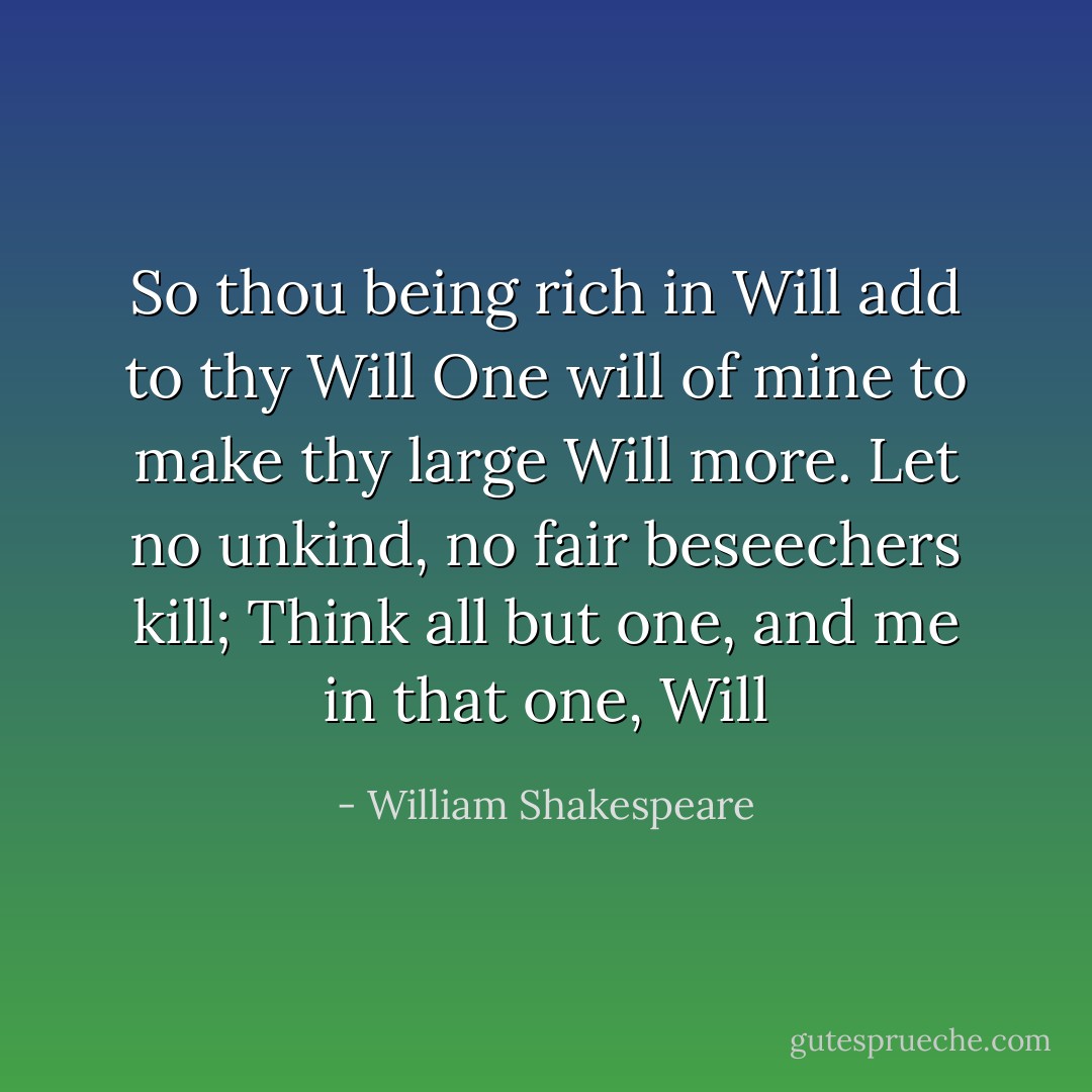 So thou being rich in Will add to thy Will<br />One will of mine to make thy large Will more.<br />Let no unkind, no fair beseechers kill;<br />Think all but one, and me in that one, Will - William Shakespeare