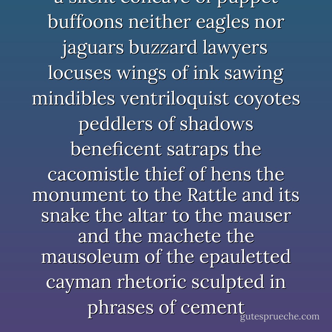 a silent concave of puppet buffoons<br />neither eagles nor jaguars<br />buzzard lawyers<br />locuses<br />wings of ink sawing mindibles<br />ventriloquist coyotes<br />peddlers of shadows<br />beneficent satraps<br />the cacomistle thief of hens<br />the monument to the Rattle and its snake<br />the altar to the mauser and the machete<br />the mausoleum of the epauletted cayman<br />rhetoric sculpted in phrases of cement - Octavio Paz