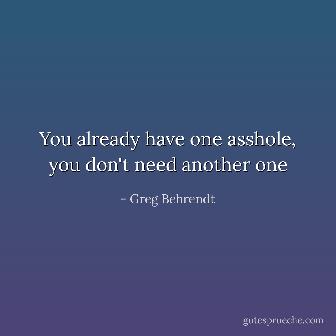 You already have one asshole, you don't need another one - Greg Behrendt