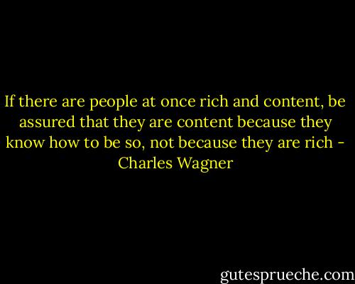 If there are people at once rich and content, be assured that they are content because they know how to be so, not because they are rich - Charles Wagner