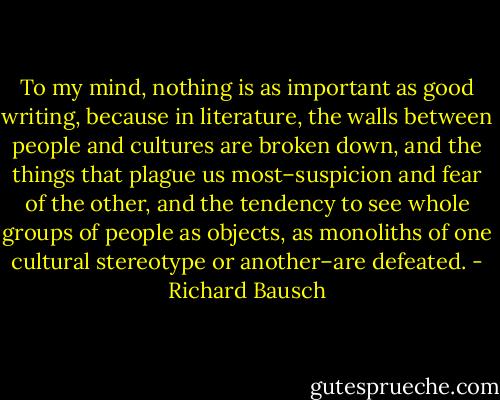 To my mind, nothing is as important as good writing, because in literature, the walls between people and cultures are broken down, and the things that plague us most–suspicion and fear of the other, and the tendency to see whole groups of people as objects, as monoliths of one cultural stereotype or another–are defeated. - Richard Bausch