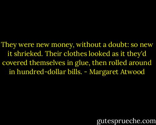 They were new money, without a doubt: so new it shrieked. Their clothes looked as it they'd covered themselves in glue, then rolled around in hundred-dollar bills. - Margaret Atwood