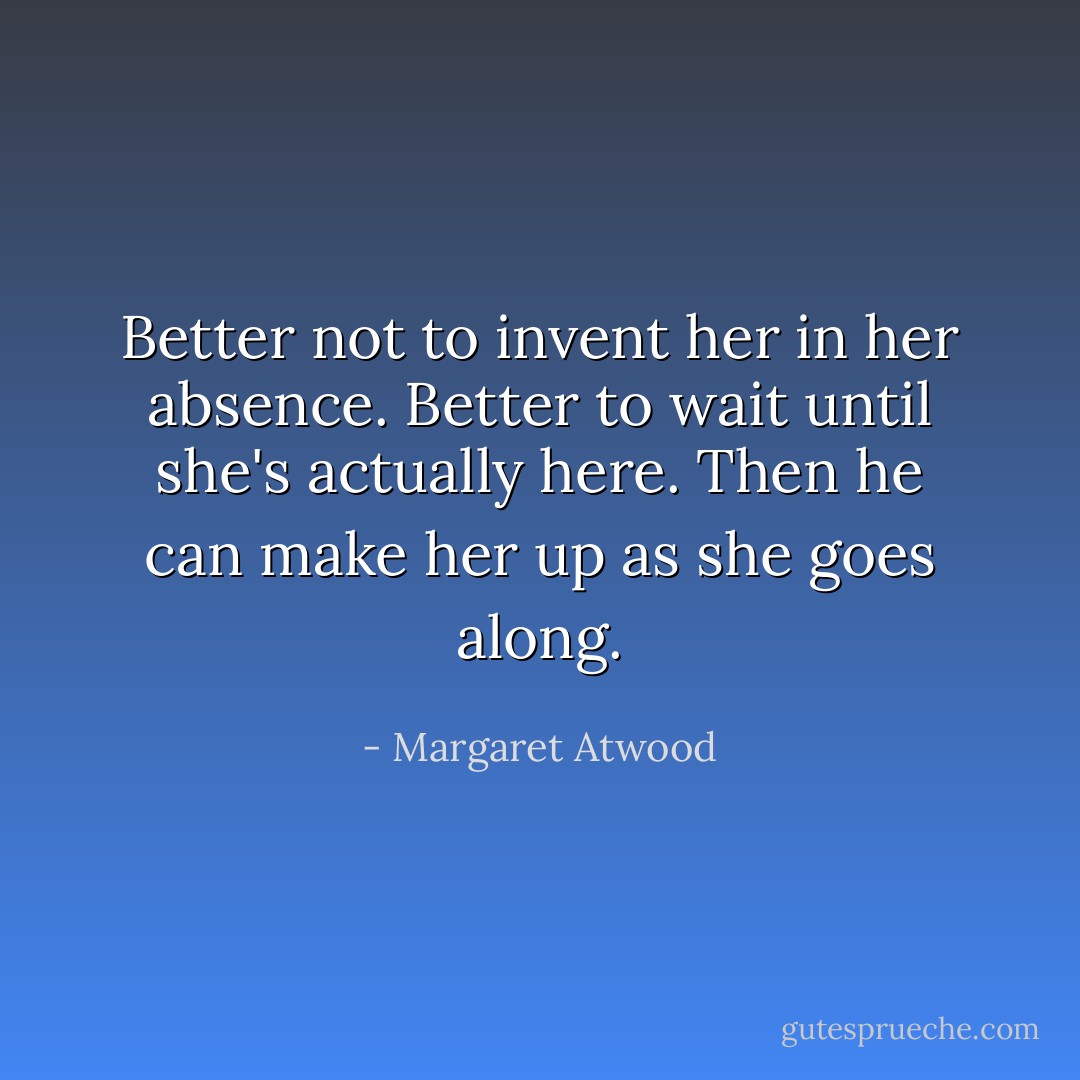 Better not to invent her in her absence. Better to wait until she's actually here. Then he can make her up as she goes along. - Margaret Atwood