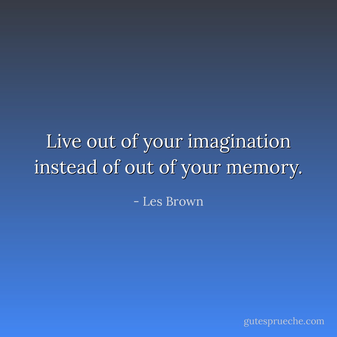 Live out of your imagination instead of out of your memory. - Les Brown