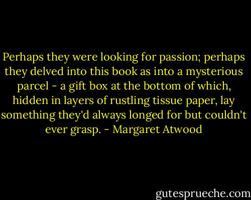 Perhaps they were looking for passion; perhaps they delved into this book as into a mysterious parcel - a gift box at the bottom of which, hidden in layers of rustling tissue paper, lay something they'd always longed for but couldn't ever grasp. - Margaret Atwood