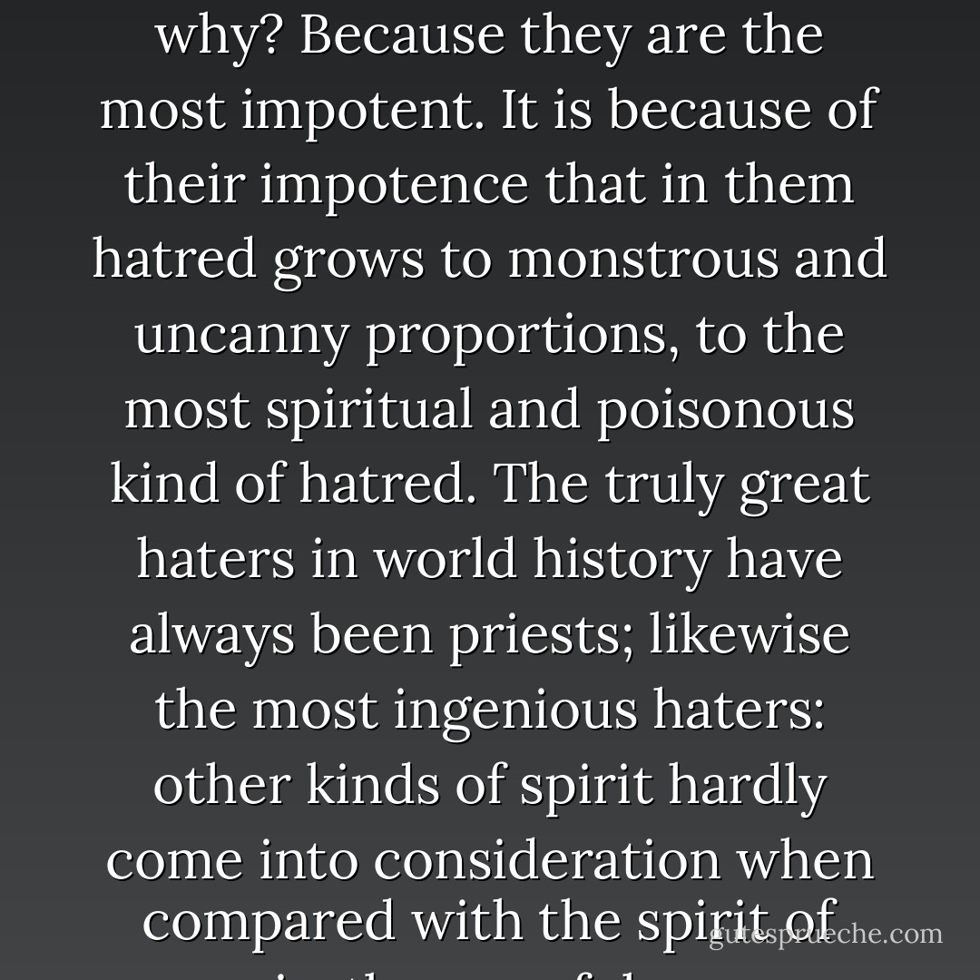 As is well known, the priests are the most evil enemies—but why? Because they are the most impotent. It is because of their impotence that in them hatred grows to monstrous and uncanny proportions, to the most spiritual and poisonous kind of hatred. The truly great haters in world history have always been priests; likewise the most ingenious haters: other kinds of spirit hardly come into consideration when compared with the spirit of priestly vengefulness. - Friedrich Nietzsche