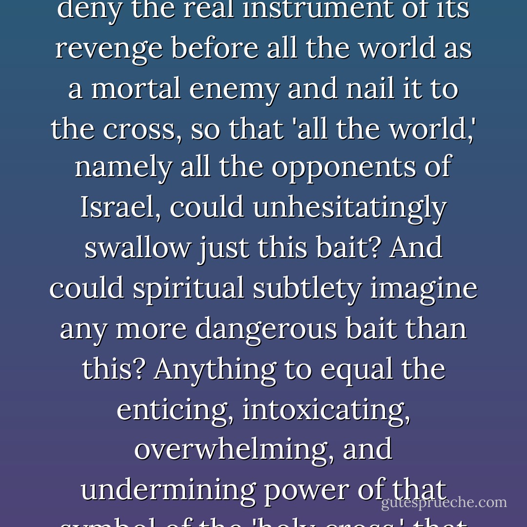 Was it not part of the secret black art of truly <i>grand</i> politics of revenge, of a farseeing, subterranean, slowly advancing, and premeditated revenge, that Israel must itself deny the real instrument of its revenge before all the world as a mortal enemy and nail it to the cross, so that 'all the world,' namely all the opponents of Israel, could unhesitatingly swallow just this bait? And could spiritual subtlety imagine any <i>more dangerous</i> bait than this? Anything to equal the enticing, intoxicating, overwhelming, and undermining power of that symbol of the 'holy cross,' that ghastly paradox of a 'God on the cross,' that mystery of an unimaginable ultimate cruelty and self-crucifixion of God <i>for the salvation of man</i>? - Friedrich Nietzsche