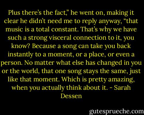 Plus there’s the fact,” he went on, making it clear he didn’t need me to reply anyway, “that music is a total constant. That’s why we have such a strong visceral connection to it, you know? Because a song can take you back instantly to a moment, or a place, or even a person. No matter what else has changed in you or the world, that one song stays the same, just like that moment. Which is pretty amazing, when you actually think about it. - Sarah Dessen