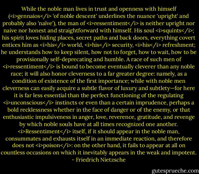 While the noble man lives in trust and openness with himself (<i>gennaios</i> 'of noble descent' underlines the nuance 'upright' and probably also 'naïve'), the man of <i>ressentiment</i> is neither upright nor naive nor honest and straightforward with himself. His soul <i>squints</i>; his spirit loves hiding places, secret paths and back doors, everything covert entices him as <i>his</i> world, <i>his</i> security, <i>his</i> refreshment; he understands how to keep silent, how not to forget, how to wait, how to be provisionally self-deprecating and humble. A race of such men of <i>ressentiment</i> is bound to become eventually cleverer than any noble race; it will also honor cleverness to a far greater degree: namely, as a condition of existence of the first importance; while with noble men cleverness can easily acquire a subtle flavor of luxury and subtlety—for here it is far less essential than the perfect functioning of the regulating <i>unconscious</i> instincts or even than a certain imprudence, perhaps a bold recklessness whether in the face of danger or of the enemy, or that enthusiastic impulsiveness in anger, love, reverence, gratitude, and revenge by which noble souls have at all times recognized one another. <i>Ressentiment</i> itself, if it should appear in the noble man, consummates and exhausts itself in an immediate reaction, and therefore does not <i>poison</i>: on the other hand, it fails to appear at all on countless occasions on which it inevitably appears in the weak and impotent. - Friedrich Nietzsche
