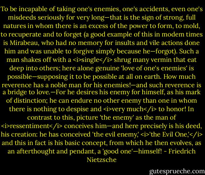 To be incapable of taking one's enemies, one's accidents, even one's misdeeds seriously for very long—that is the sign of strong, full natures in whom there is an excess of the power to form, to mold, to recuperate and to forget (a good example of this in modem times is Mirabeau, who had no memory for insults and vile actions done him and was unable to forgive simply because he—forgot). Such a man shakes off with a <i>single</i> shrug many vermin that eat deep into others; here alone genuine 'love of one's enemies' is possible—supposing it to be possible at all on earth. How much reverence has a noble man for his enemies!—and such reverence is a bridge to love.—For he desires his enemy for himself, as his mark of distinction; he can endure no other enemy than one in whom there is nothing to despise and <i>very much</i> to honor! In contrast to this, picture 'the enemy' as the man of <i>ressentiment</i> conceives him—and here precisely is his deed, his creation: he has conceived 'the evil enemy,' <i>'the Evil One,'</i> and this in fact is his basic concept, from which he then evolves, as an afterthought and pendant, a 'good one'—himself! - Friedrich Nietzsche