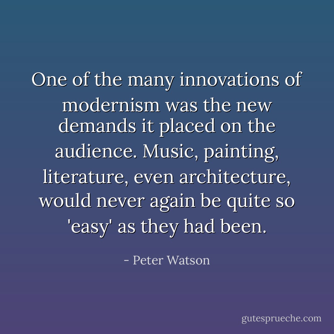 One of the many innovations of modernism was the new demands it placed on the audience. Music, painting, literature, even architecture, would never again be quite so 'easy' as they had been. - Peter Watson