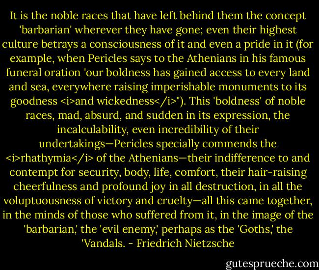 It is the noble races that have left behind them the concept 'barbarian' wherever they have gone; even their highest culture betrays a consciousness of it and even a pride in it (for example, when Pericles says to the Athenians in his famous funeral oration 'our boldness has gained access to every land and sea, everywhere raising imperishable monuments to its goodness <i>and wickedness</i>"). This 'boldness' of noble races, mad, absurd, and sudden in its expression, the incalculability, even incredibility of their undertakings—Pericles specially commends the <i>rhathymia</i> of the Athenians—their indifference to and contempt for security, body, life, comfort, their hair-raising cheerfulness and profound joy in all destruction, in all the voluptuousness of victory and cruelty—all this came together, in the minds of those who suffered from it, in the image of the 'barbarian,' the 'evil enemy,' perhaps as the 'Goths,' the 'Vandals. - Friedrich Nietzsche
