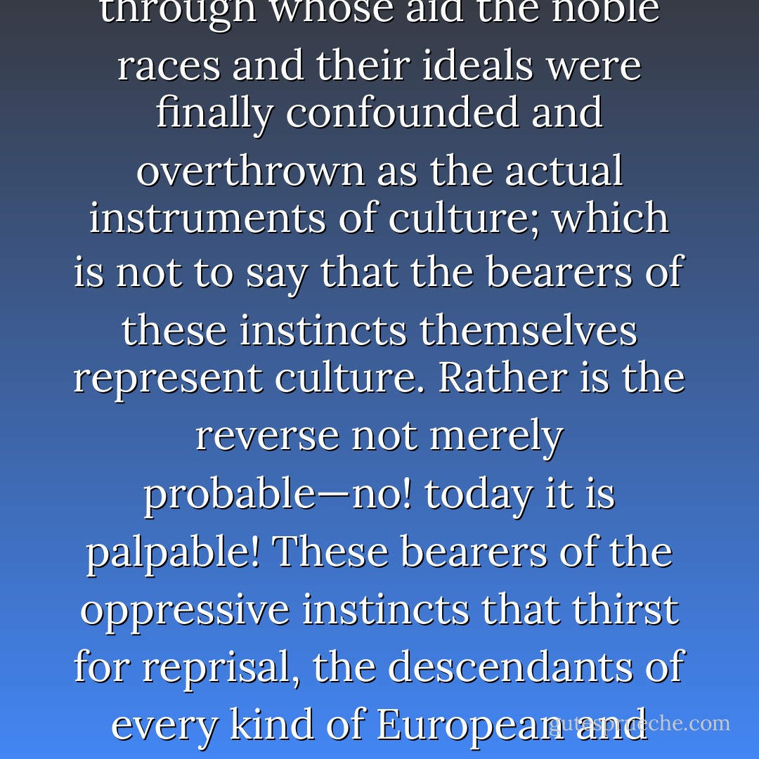 Supposing that what is at any rate believed to be the 'truth' really is true, and the <i>meaning of all culture</i> is the reduction of the beast of prey 'man' to a tame and civilized animal, a <i>domestic animal</i>, then one would undoubtedly have to regard all those instincts of reaction and <i>ressentiment</i> through whose aid the noble races and their ideals were finally confounded and overthrown as the actual <i>instruments of culture</i>; which is not to say that the <i>bearers</i> of these instincts themselves represent culture. Rather is the reverse not merely probable—no! today it is <i>palpable!</i> These bearers of the oppressive instincts that thirst for reprisal, the descendants of every kind of European and non-European slavery, and especially of the entire pre-Aryan populace—they represent the <i>regression</i> of mankind! These 'instruments of culture' are a disgrace to man and rather an accusation and counterargument against 'culture' in general! - Friedrich Nietzsche