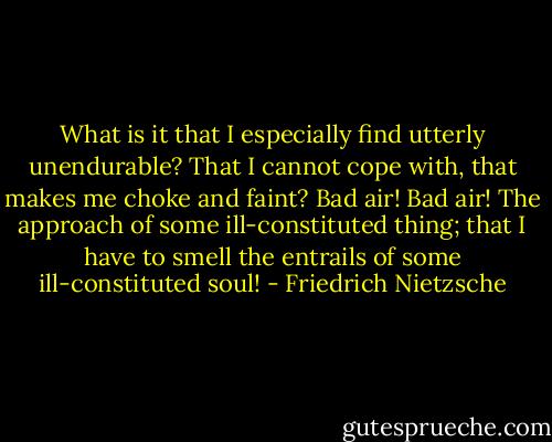 What is it that I especially find utterly unendurable? That I cannot cope with, that makes me choke and faint? Bad air! Bad air! The approach of some ill-constituted thing; that I have to smell the entrails of some ill-constituted soul! - Friedrich Nietzsche