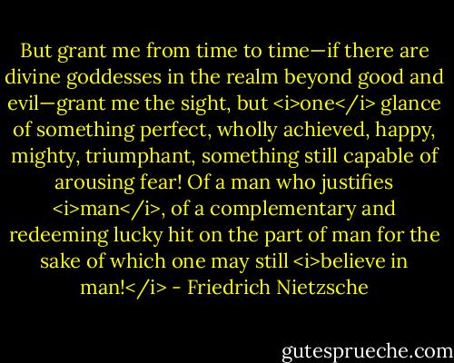 But grant me from time to time—if there are divine goddesses in the realm beyond good and evil—grant me the sight, but <i>one</i> glance of something perfect, wholly achieved, happy, mighty, triumphant, something still capable of arousing fear! Of a man who justifies <i>man</i>, of a complementary and redeeming lucky hit on the part of man for the sake of which one may still <i>believe in man!</i> - Friedrich Nietzsche