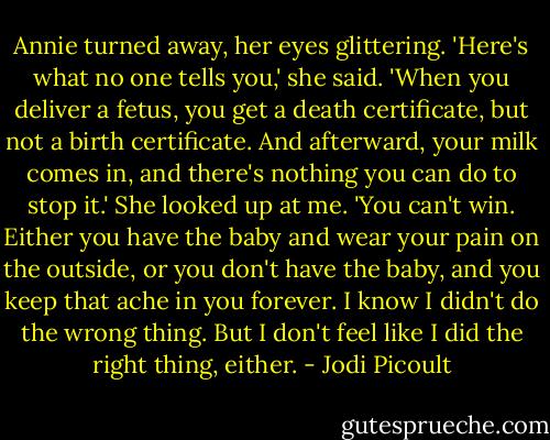 Annie turned away, her eyes glittering. 'Here's what no one tells you,' she said. 'When you deliver a fetus, you get a death certificate, but not a birth certificate. And afterward, your milk comes in, and there's nothing you can do to stop it.' She looked up at me. 'You can't win. Either you have the baby and wear your pain on the outside, or you don't have the baby, and you keep that ache in you forever. I know I didn't do the wrong thing. But I don't feel like I did the right thing, either. - Jodi Picoult