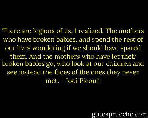 There are legions of us, I realized. The mothers who have broken babies, and spend the rest of our lives wondering if we should have spared them. And the mothers who have let their broken babies go, who look at our children and see instead the faces of the ones they never met. - Jodi Picoult
