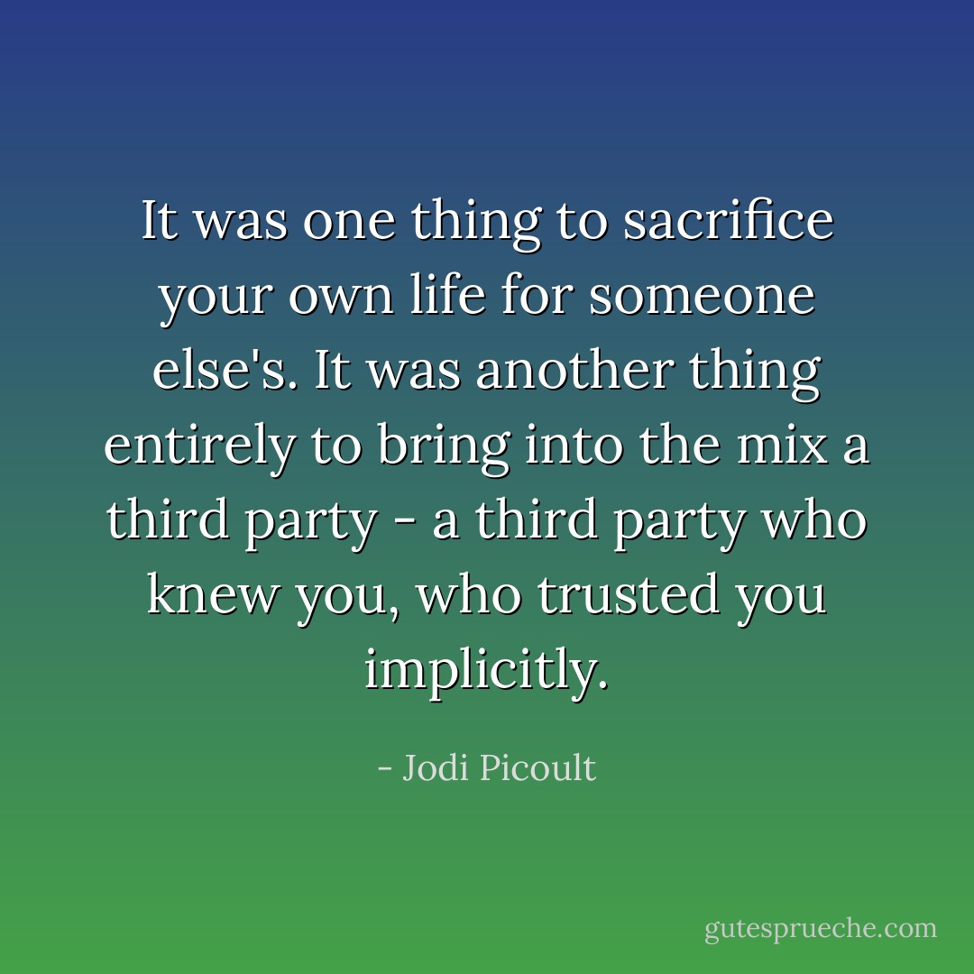 It was one thing to sacrifice your own life for someone else's. It was another thing entirely to bring into the mix a third party - a third party who knew you, who trusted you implicitly. - Jodi Picoult