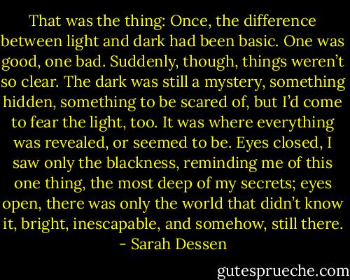 That was the thing: Once, the difference between light and dark had been basic. One was good, one bad. Suddenly, though, things weren’t so clear. The dark was still a mystery, something hidden, something to be scared of, but I’d come to fear the light, too. It was where everything was revealed, or seemed to be. Eyes closed, I saw only the blackness, reminding me of this one thing, the most deep of my secrets; eyes open, there was only the world that didn’t know it, bright, inescapable, and somehow, still there. - Sarah Dessen