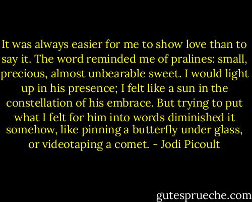 It was always easier for me to show love than to say it. The word reminded me of pralines: small, precious, almost unbearable sweet. I would light up in his presence; I felt like a sun in the constellation of his embrace. But trying to put what I felt for him into words diminished it somehow, like pinning a butterfly under glass, or videotaping a comet. - Jodi Picoult