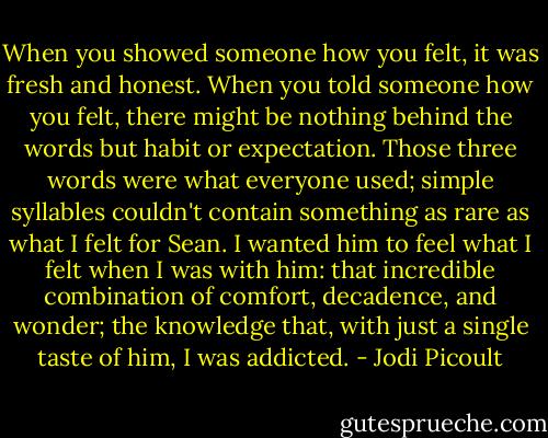 When you showed someone how you felt, it was fresh and honest. When you told someone how you felt, there might be nothing behind the words but habit or expectation. Those three words were what everyone used; simple syllables couldn't contain something as rare as what I felt for Sean. I wanted him to feel what I felt when I was with him: that incredible combination of comfort, decadence, and wonder; the knowledge that, with just a single taste of him, I was addicted. - Jodi Picoult