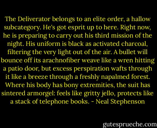 The Deliverator belongs to an elite order, a hallow subcategory. He's got esprit up to here. Right now, he is preparing to carry out his third mission of the night. His uniform is black as activated charcoal, filtering the very light out of the air. A bullet will bounce off its arachnofiber weave like a wren hitting a patio door, but excess perspiration wafts through it like a breeze through a freshly napalmed forest. Where his body has bony extremities, the suit has sintered armorgel: feels like gritty jello, protects like a stack of telephone books. - Neal Stephenson