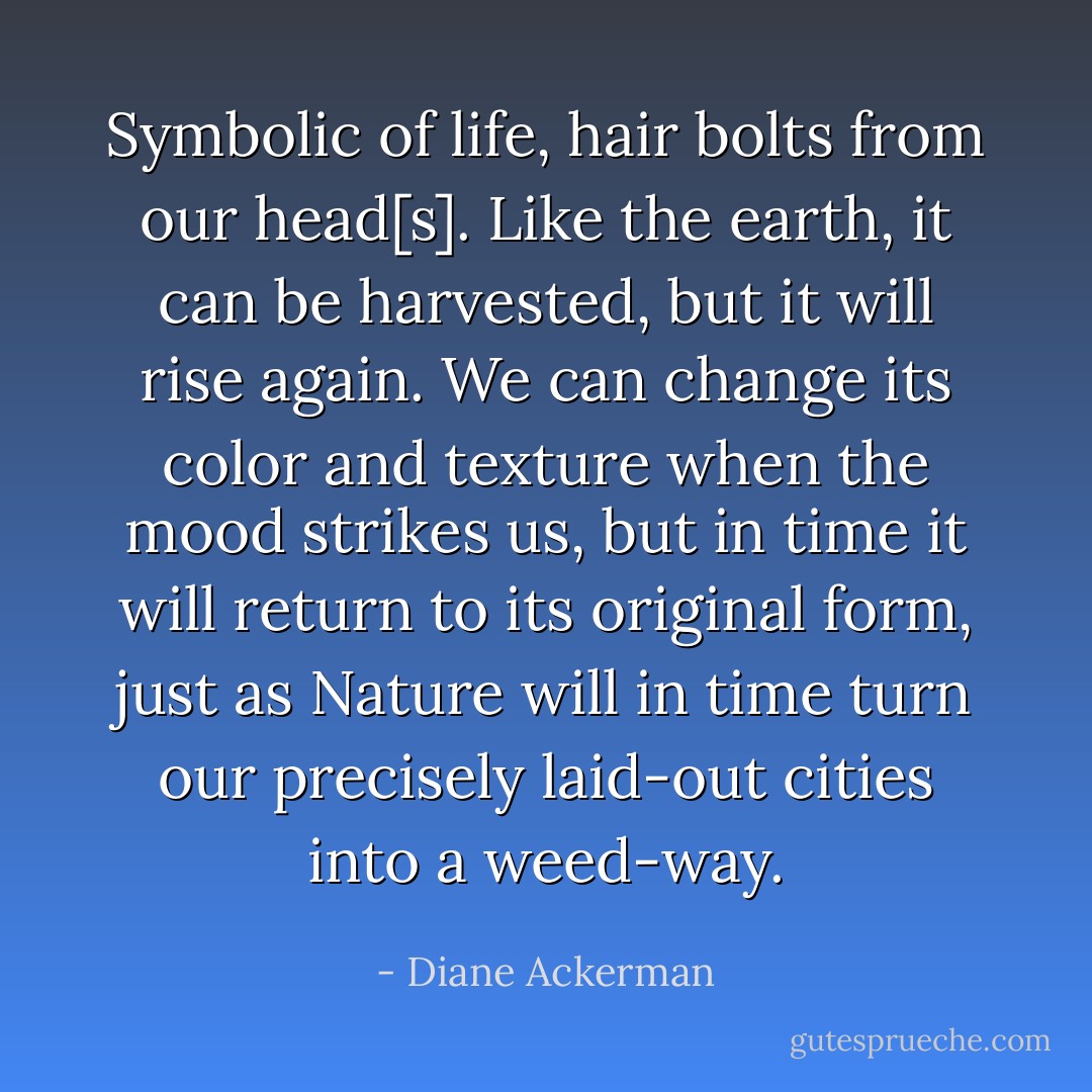 Symbolic of life, hair bolts from our head[s]. Like the earth, it can be harvested, but it will rise again. We can change its color and texture when the mood strikes us, but in time it will return to its original form, just as Nature will in time turn our precisely laid-out cities into a weed-way. - Diane Ackerman